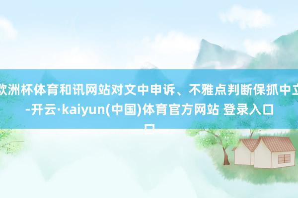 欧洲杯体育和讯网站对文中申诉、不雅点判断保抓中立-开云·kaiyun(中国)体育官方网站 登录入口