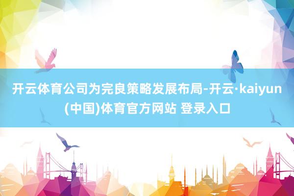 开云体育公司为完良策略发展布局-开云·kaiyun(中国)体育官方网站 登录入口