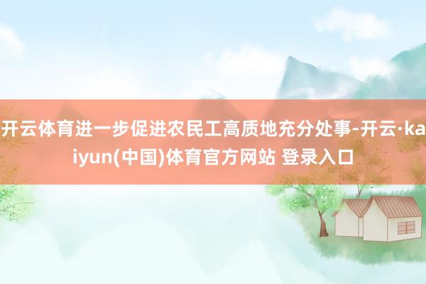 开云体育进一步促进农民工高质地充分处事-开云·kaiyun(中国)体育官方网站 登录入口