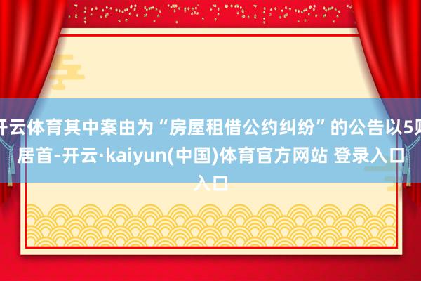 开云体育其中案由为“房屋租借公约纠纷”的公告以5则居首-开云·kaiyun(中国)体育官方网站 登录入口