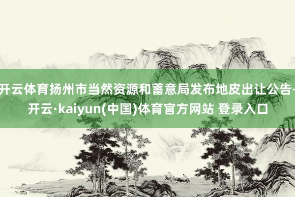 开云体育扬州市当然资源和蓄意局发布地皮出让公告-开云·kaiyun(中国)体育官方网站 登录入口