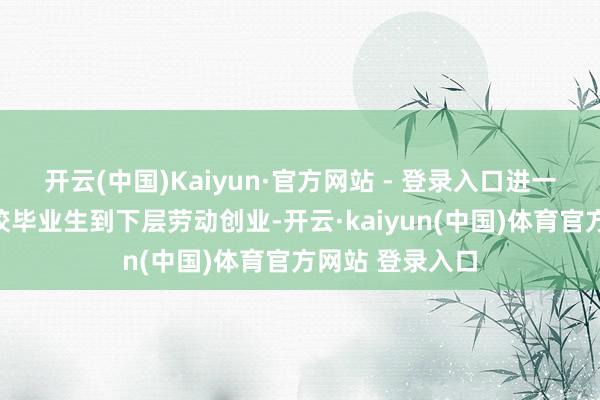 开云(中国)Kaiyun·官方网站 - 登录入口进一步指挥巨大高校毕业生到下层劳动创业-开云·kaiyun(中国)体育官方网站 登录入口