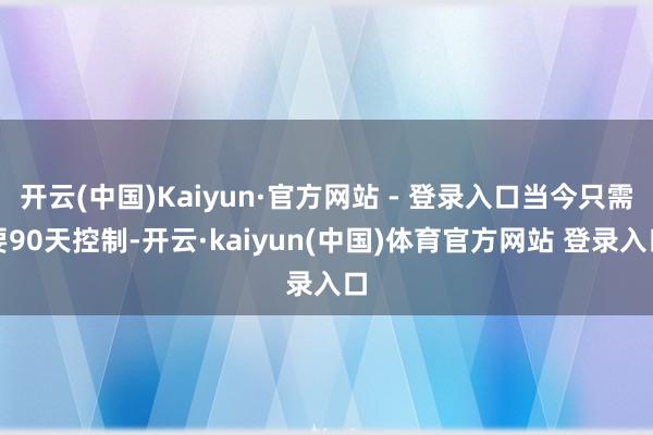 开云(中国)Kaiyun·官方网站 - 登录入口当今只需要90天控制-开云·kaiyun(中国)体育官方网站 登录入口