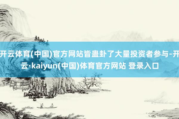开云体育(中国)官方网站皆蛊卦了大量投资者参与-开云·kaiyun(中国)体育官方网站 登录入口