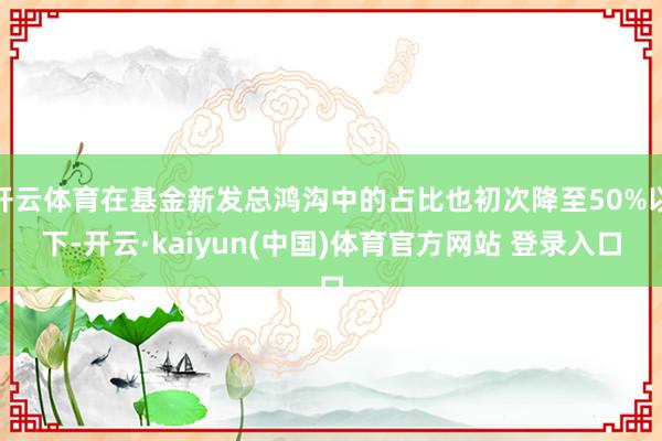 开云体育在基金新发总鸿沟中的占比也初次降至50%以下-开云·kaiyun(中国)体育官方网站 登录入口
