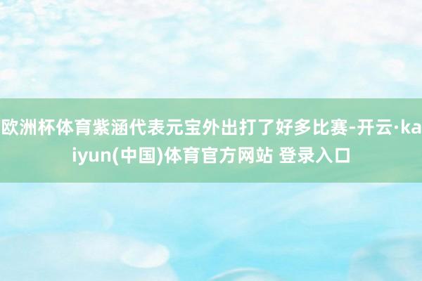 欧洲杯体育紫涵代表元宝外出打了好多比赛-开云·kaiyun(中国)体育官方网站 登录入口