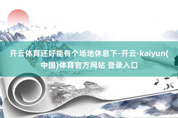 开云体育还好能有个场地休息下-开云·kaiyun(中国)体育官方网站 登录入口