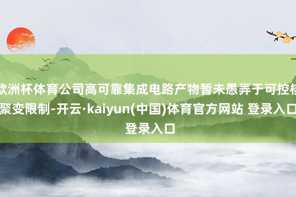 欧洲杯体育公司高可靠集成电路产物暂未愚弄于可控核聚变限制-开云·kaiyun(中国)体育官方网站 登录入口