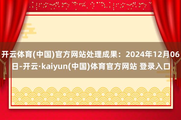 开云体育(中国)官方网站处理成果：2024年12月06日-开云·kaiyun(中国)体育官方网站 登录入口
