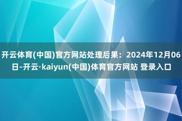 开云体育(中国)官方网站处理后果：2024年12月06日-开云·kaiyun(中国)体育官方网站 登录入口
