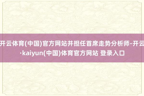 开云体育(中国)官方网站并担任首席走势分析师-开云·kaiyun(中国)体育官方网站 登录入口