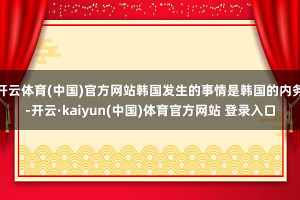 开云体育(中国)官方网站韩国发生的事情是韩国的内务-开云·kaiyun(中国)体育官方网站 登录入口