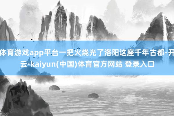 体育游戏app平台一把火烧光了洛阳这座千年古都-开云·kaiyun(中国)体育官方网站 登录入口