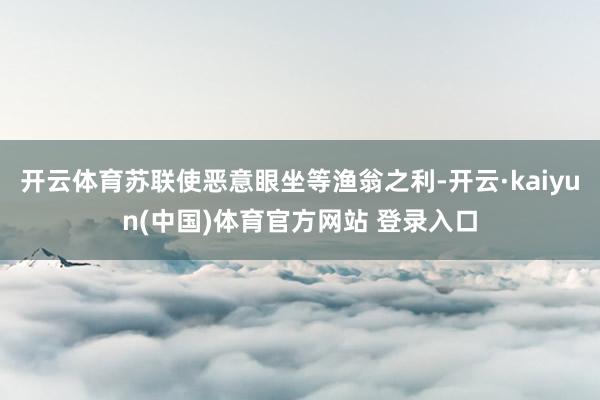 开云体育苏联使恶意眼坐等渔翁之利-开云·kaiyun(中国)体育官方网站 登录入口