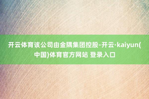 开云体育该公司由金隅集团控股-开云·kaiyun(中国)体育官方网站 登录入口