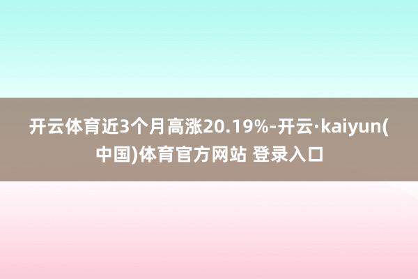 开云体育近3个月高涨20.19%-开云·kaiyun(中国)体育官方网站 登录入口