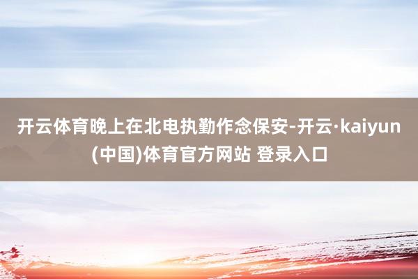 开云体育晚上在北电执勤作念保安-开云·kaiyun(中国)体育官方网站 登录入口