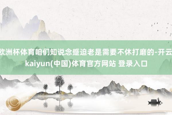 欧洲杯体育咱们知说念蹙迫老是需要不休打磨的-开云·kaiyun(中国)体育官方网站 登录入口