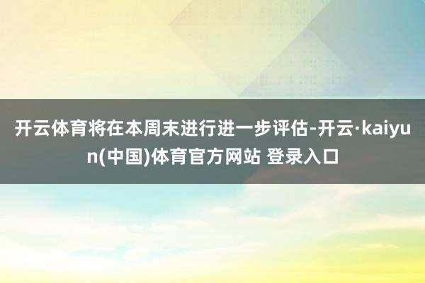 开云体育将在本周末进行进一步评估-开云·kaiyun(中国)体育官方网站 登录入口