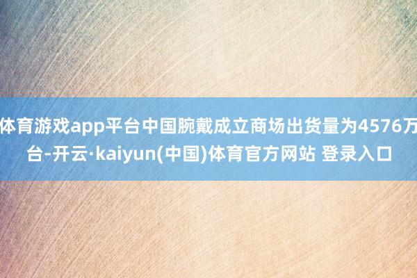 体育游戏app平台中国腕戴成立商场出货量为4576万台-开云·kaiyun(中国)体育官方网站 登录入口
