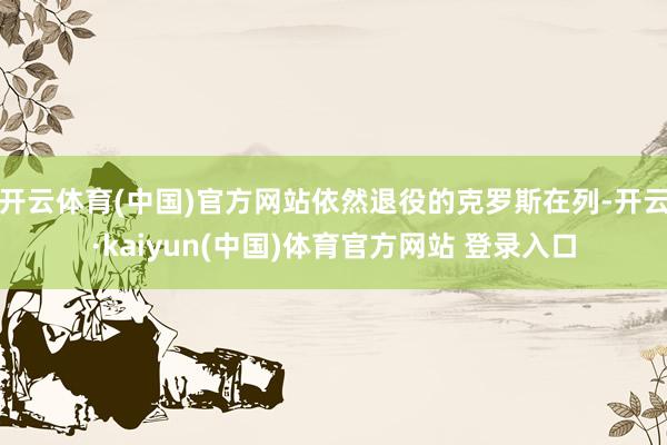 开云体育(中国)官方网站依然退役的克罗斯在列-开云·kaiyun(中国)体育官方网站 登录入口