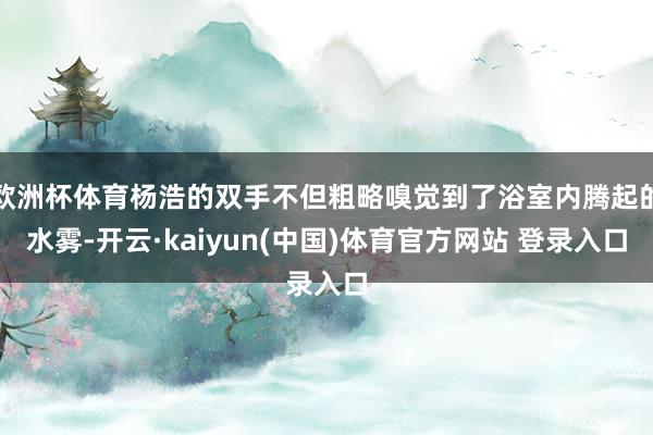 欧洲杯体育杨浩的双手不但粗略嗅觉到了浴室内腾起的水雾-开云·kaiyun(中国)体育官方网站 登录入口