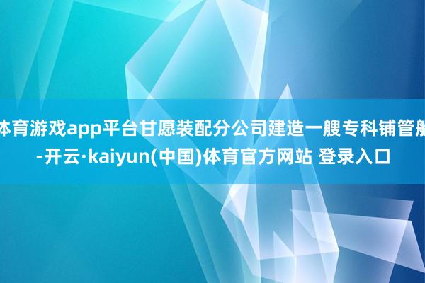 体育游戏app平台甘愿装配分公司建造一艘专科铺管船-开云·kaiyun(中国)体育官方网站 登录入口