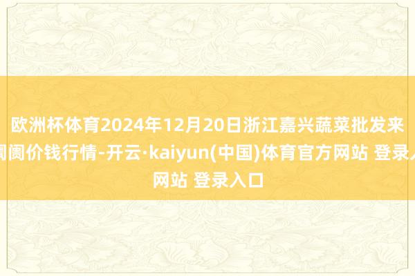 欧洲杯体育2024年12月20日浙江嘉兴蔬菜批发来往阛阓价钱行情-开云·kaiyun(中国)体育官方网站 登录入口