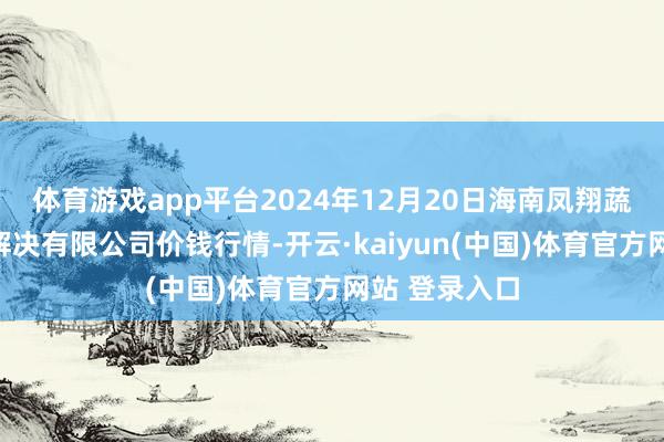 体育游戏app平台2024年12月20日海南凤翔蔬菜批发市集解决有限公司价钱行情-开云·kaiyun(中国)体育官方网站 登录入口