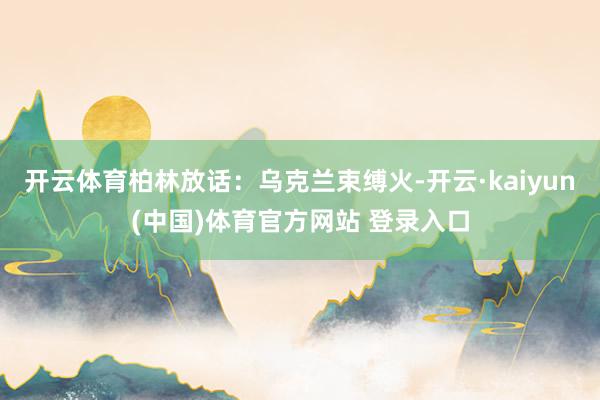 开云体育柏林放话：乌克兰束缚火-开云·kaiyun(中国)体育官方网站 登录入口