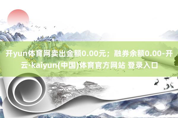 开yun体育网卖出金额0.00元；融券余额0.00-开云·kaiyun(中国)体育官方网站 登录入口