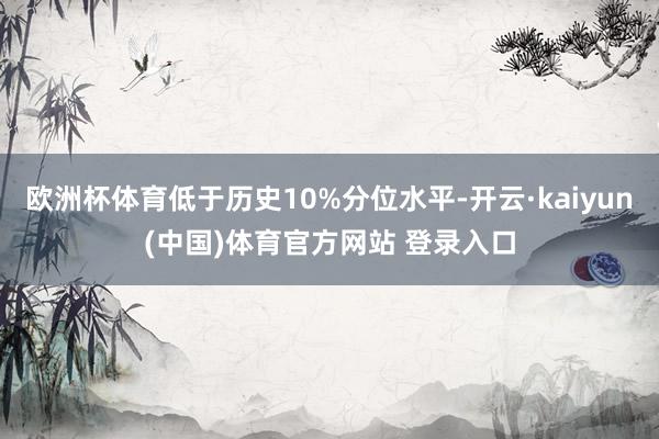 欧洲杯体育低于历史10%分位水平-开云·kaiyun(中国)体育官方网站 登录入口