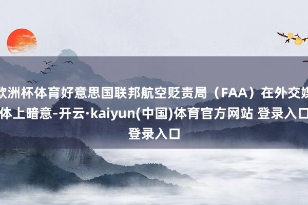 欧洲杯体育好意思国联邦航空贬责局（FAA）在外交媒体上暗意-开云·kaiyun(中国)体育官方网站 登录入口