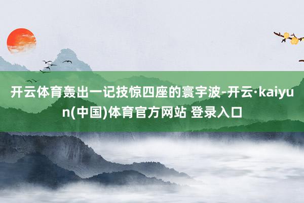开云体育轰出一记技惊四座的寰宇波-开云·kaiyun(中国)体育官方网站 登录入口