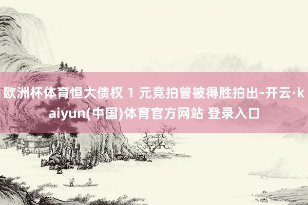 欧洲杯体育恒大债权 1 元竞拍曾被得胜拍出-开云·kaiyun(中国)体育官方网站 登录入口