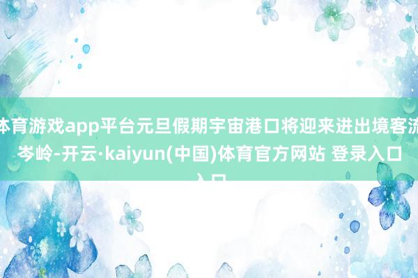 体育游戏app平台元旦假期宇宙港口将迎来进出境客流岑岭-开云·kaiyun(中国)体育官方网站 登录入口