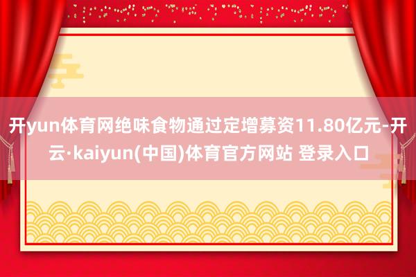 开yun体育网绝味食物通过定增募资11.80亿元-开云·kaiyun(中国)体育官方网站 登录入口