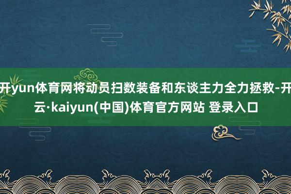 开yun体育网将动员扫数装备和东谈主力全力拯救-开云·kaiyun(中国)体育官方网站 登录入口