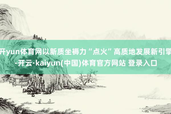 开yun体育网以新质坐褥力“点火”高质地发展新引擎-开云·kaiyun(中国)体育官方网站 登录入口
