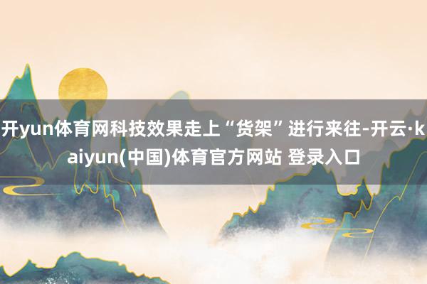 开yun体育网科技效果走上“货架”进行来往-开云·kaiyun(中国)体育官方网站 登录入口
