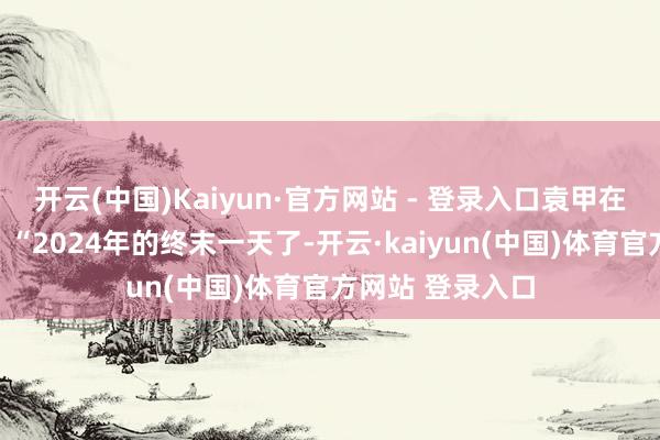 开云(中国)Kaiyun·官方网站 - 登录入口袁甲在社媒理解写谈：“2024年的终末一天了-开云·kaiyun(中国)体育官方网站 登录入口