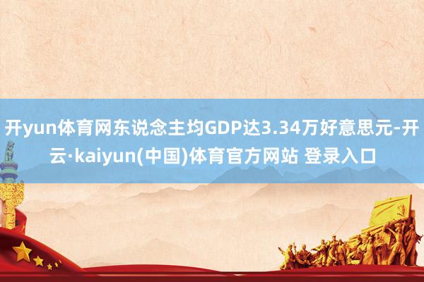 开yun体育网东说念主均GDP达3.34万好意思元-开云·kaiyun(中国)体育官方网站 登录入口