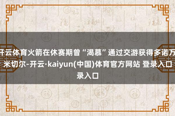 开云体育火箭在休赛期曾“渴慕”通过交游获得多诺万·米切尔-开云·kaiyun(中国)体育官方网站 登录入口
