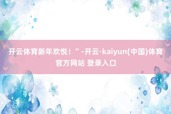 开云体育新年欢悦！”-开云·kaiyun(中国)体育官方网站 登录入口