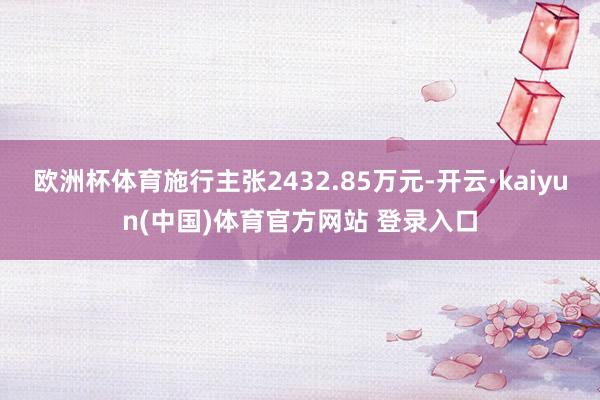 欧洲杯体育施行主张2432.85万元-开云·kaiyun(中国)体育官方网站 登录入口