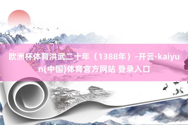 欧洲杯体育洪武二十年（1388年）-开云·kaiyun(中国)体育官方网站 登录入口