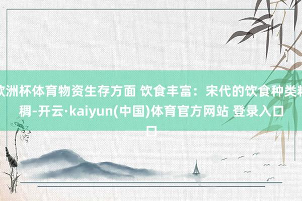 欧洲杯体育物资生存方面 饮食丰富：宋代的饮食种类粘稠-开云·kaiyun(中国)体育官方网站 登录入口