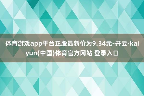 体育游戏app平台正股最新价为9.34元-开云·kaiyun(中国)体育官方网站 登录入口