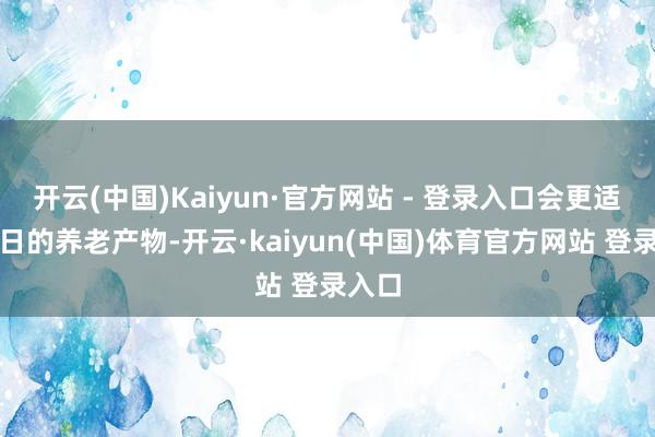 开云(中国)Kaiyun·官方网站 - 登录入口会更适合改日的养老产物-开云·kaiyun(中国)体育官方网站 登录入口