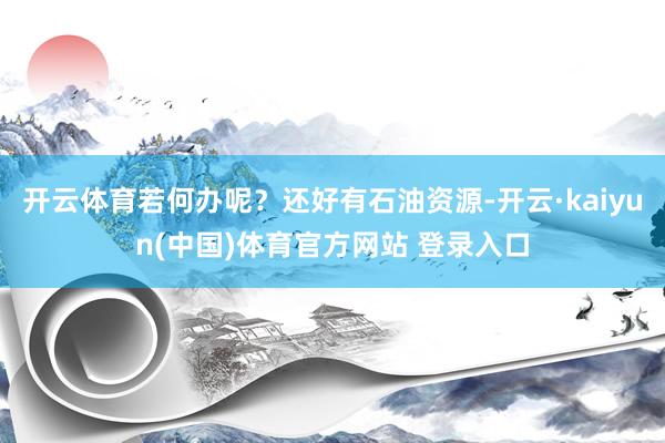 开云体育若何办呢？还好有石油资源-开云·kaiyun(中国)体育官方网站 登录入口